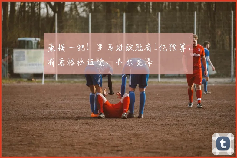 豪横一把！罗马进欧冠有1亿预算，有意格林伍德、齐尔克泽