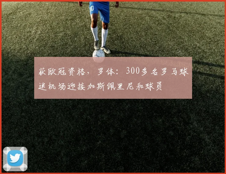 获欧冠资格，罗体：300多名罗马球迷机场迎接加斯佩里尼和球员